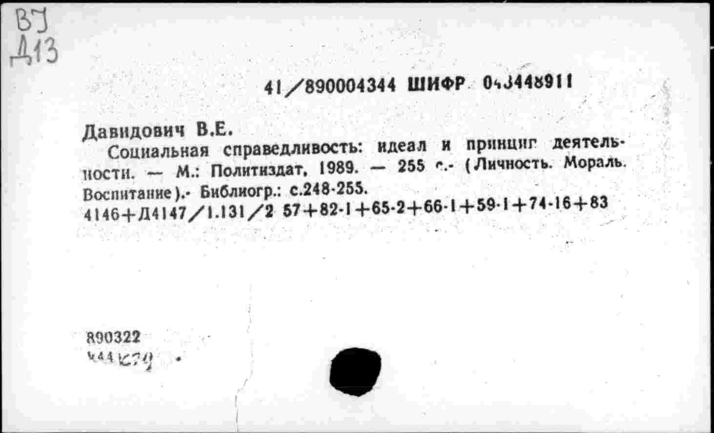 ﻿41/890004344 ШИФР 0ч344«911
Давидович В.Е.
Социальная справедливость: идеал и принцип деятельности. - М.: Политиздат. 1989. - 255 (Личность. Мораль. Воспитание).- Библиогр.: с.248-255.
4146+Д4147/1.131/2 57+82-1+65-2+66-1+59-1+74-16+83
890322